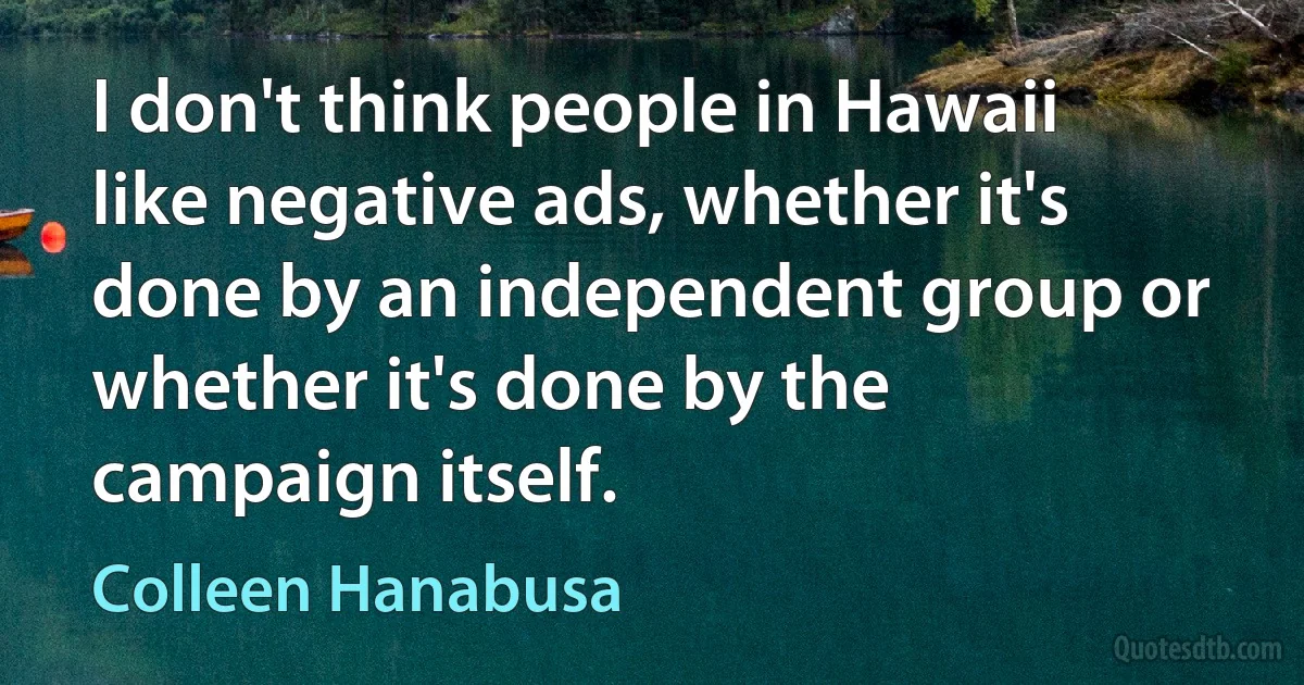 I don't think people in Hawaii like negative ads, whether it's done by an independent group or whether it's done by the campaign itself. (Colleen Hanabusa)