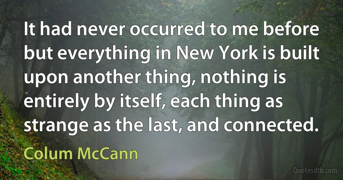 It had never occurred to me before but everything in New York is built upon another thing, nothing is entirely by itself, each thing as strange as the last, and connected. (Colum McCann)