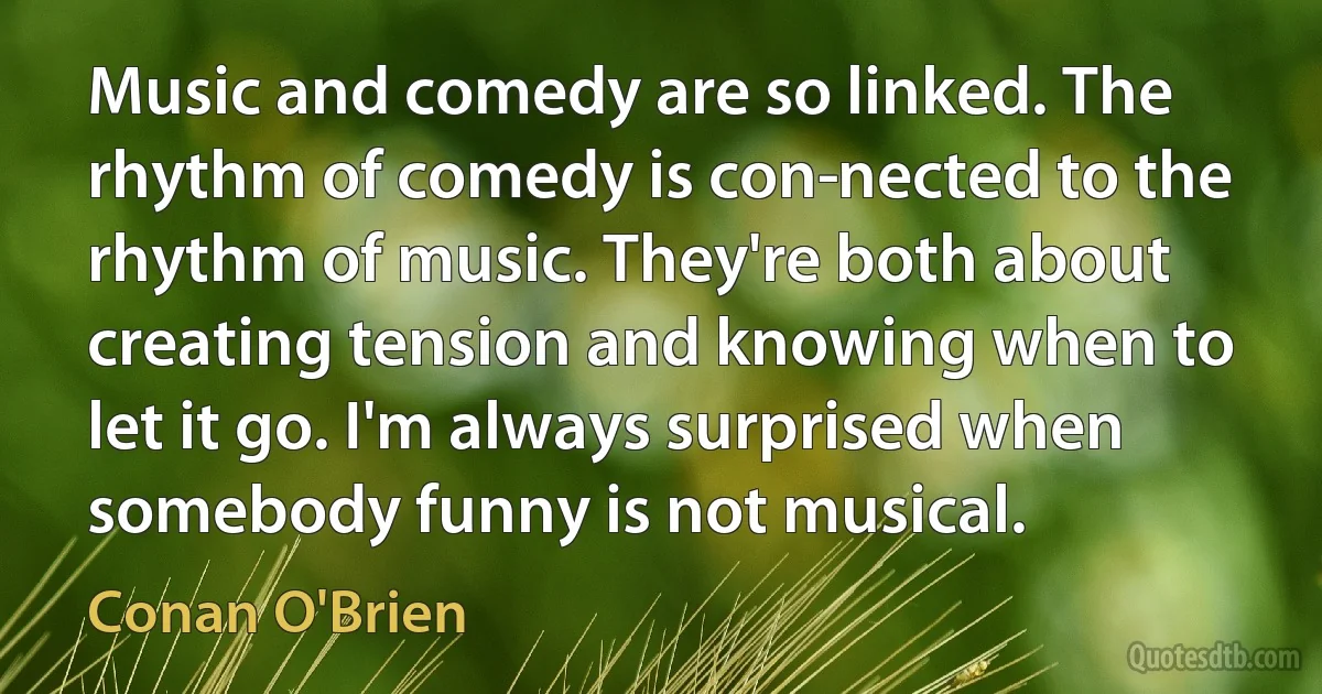 Music and comedy are so linked. The rhythm of comedy is con­nected to the rhythm of music. They're both about creating tension and knowing when to let it go. I'm always surprised when somebody funny is not musical. (Conan O'Brien)