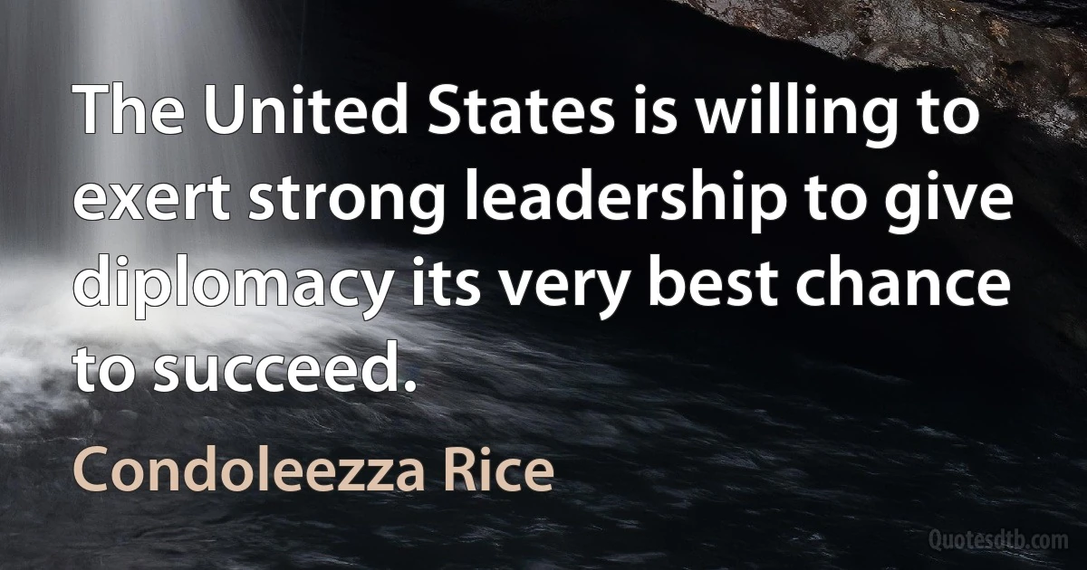 The United States is willing to exert strong leadership to give diplomacy its very best chance to succeed. (Condoleezza Rice)