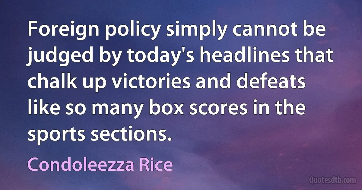 Foreign policy simply cannot be judged by today's headlines that chalk up victories and defeats like so many box scores in the sports sections. (Condoleezza Rice)