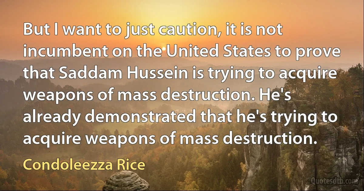 But I want to just caution, it is not incumbent on the United States to prove that Saddam Hussein is trying to acquire weapons of mass destruction. He's already demonstrated that he's trying to acquire weapons of mass destruction. (Condoleezza Rice)