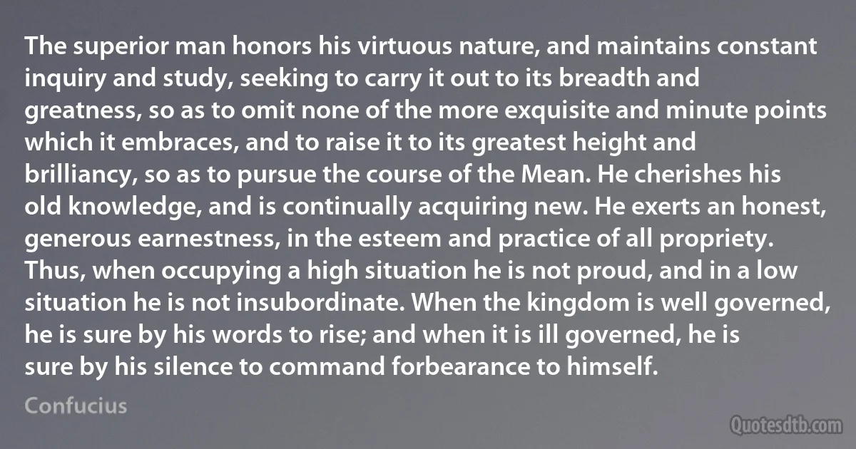 The superior man honors his virtuous nature, and maintains constant inquiry and study, seeking to carry it out to its breadth and greatness, so as to omit none of the more exquisite and minute points which it embraces, and to raise it to its greatest height and brilliancy, so as to pursue the course of the Mean. He cherishes his old knowledge, and is continually acquiring new. He exerts an honest, generous earnestness, in the esteem and practice of all propriety. Thus, when occupying a high situation he is not proud, and in a low situation he is not insubordinate. When the kingdom is well governed, he is sure by his words to rise; and when it is ill governed, he is sure by his silence to command forbearance to himself. (Confucius)