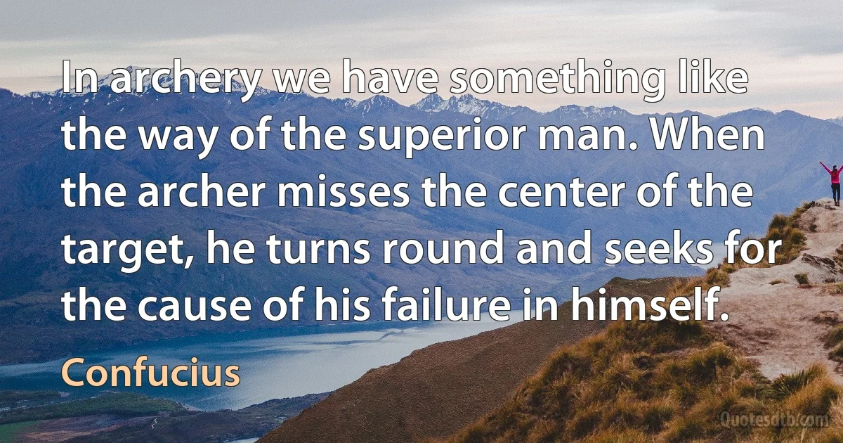 In archery we have something like the way of the superior man. When the archer misses the center of the target, he turns round and seeks for the cause of his failure in himself. (Confucius)