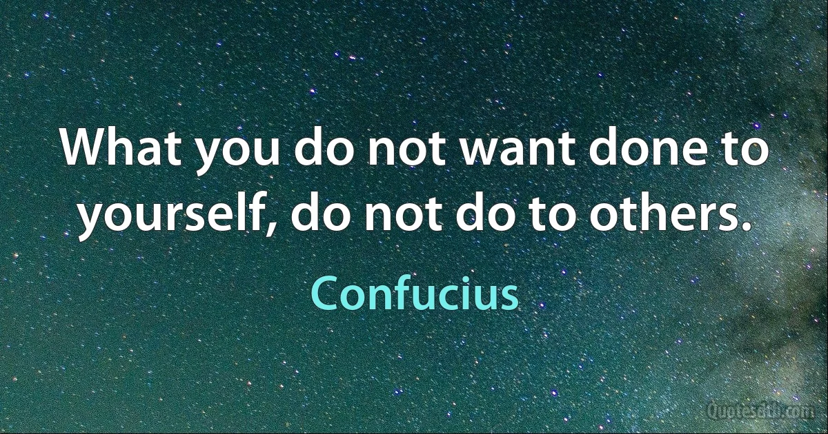 What you do not want done to yourself, do not do to others. (Confucius)