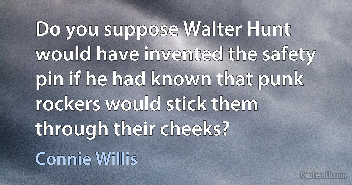 Do you suppose Walter Hunt would have invented the safety pin if he had known that punk rockers would stick them through their cheeks? (Connie Willis)