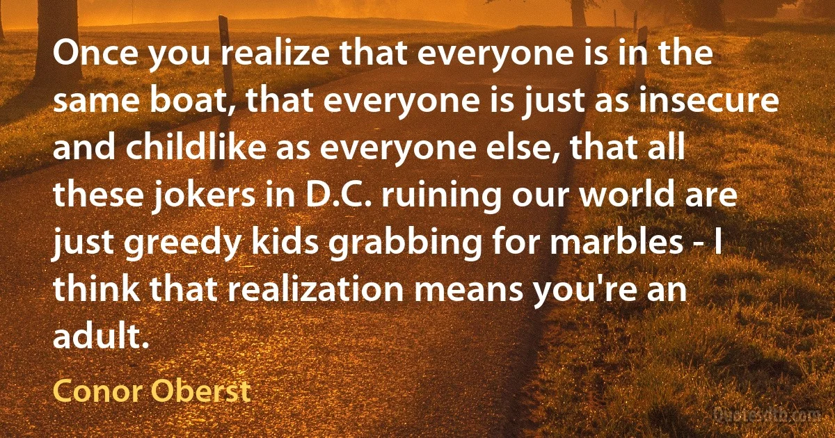 Once you realize that everyone is in the same boat, that everyone is just as insecure and childlike as everyone else, that all these jokers in D.C. ruining our world are just greedy kids grabbing for marbles - I think that realization means you're an adult. (Conor Oberst)