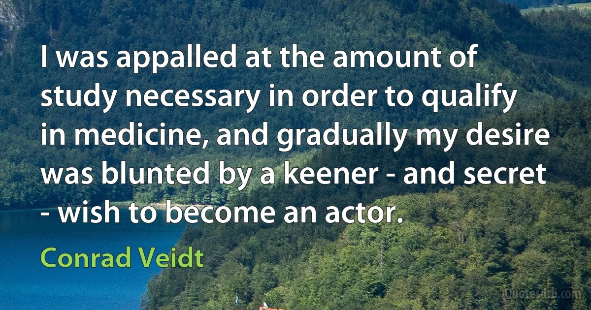 I was appalled at the amount of study necessary in order to qualify in medicine, and gradually my desire was blunted by a keener - and secret - wish to become an actor. (Conrad Veidt)