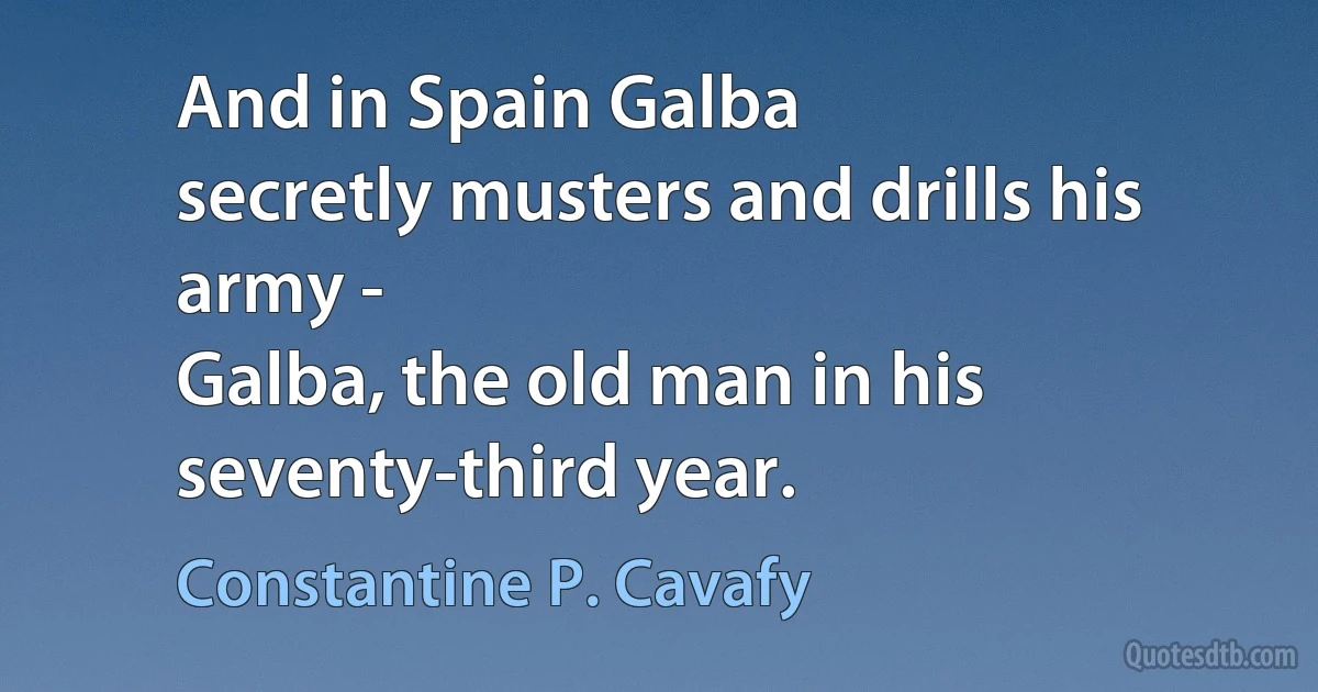 And in Spain Galba
secretly musters and drills his army -
Galba, the old man in his seventy-third year. (Constantine P. Cavafy)