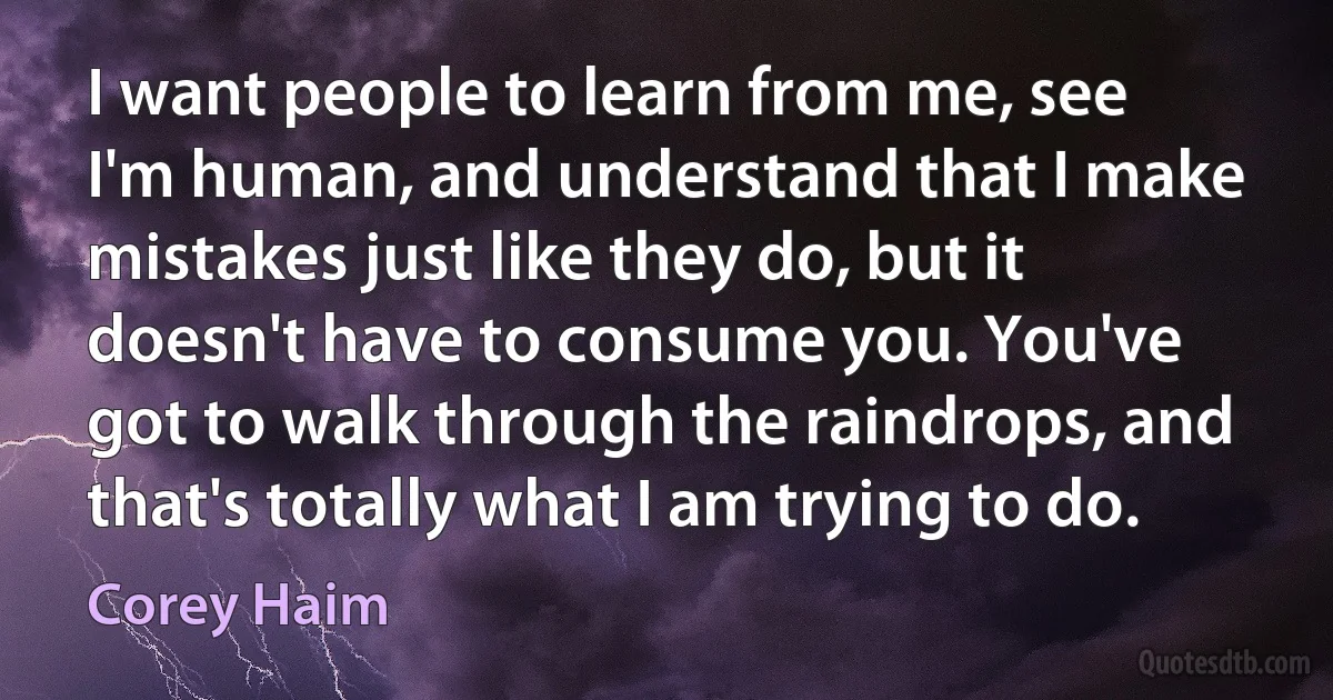 I want people to learn from me, see I'm human, and understand that I make mistakes just like they do, but it doesn't have to consume you. You've got to walk through the raindrops, and that's totally what I am trying to do. (Corey Haim)