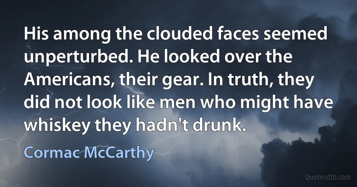 His among the clouded faces seemed unperturbed. He looked over the Americans, their gear. In truth, they did not look like men who might have whiskey they hadn't drunk. (Cormac McCarthy)