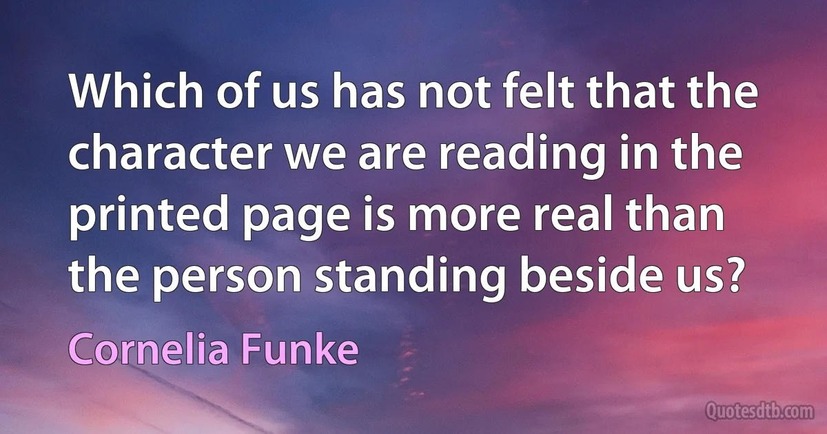 Which of us has not felt that the character we are reading in the printed page is more real than the person standing beside us? (Cornelia Funke)