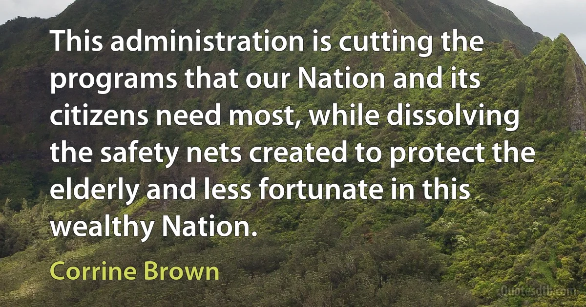 This administration is cutting the programs that our Nation and its citizens need most, while dissolving the safety nets created to protect the elderly and less fortunate in this wealthy Nation. (Corrine Brown)