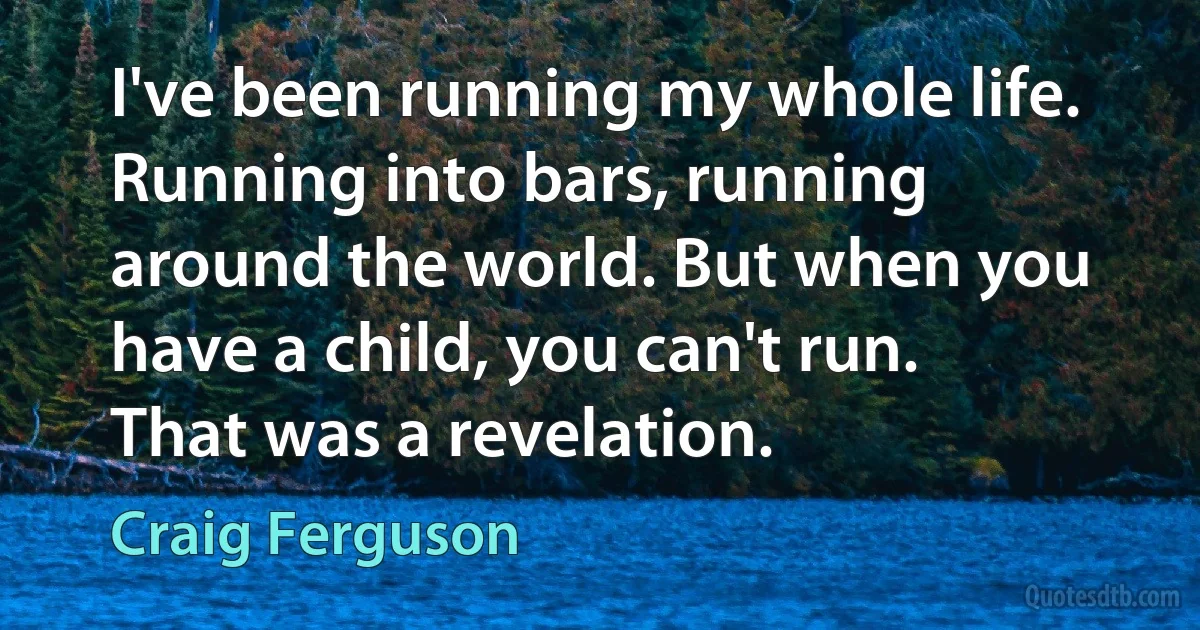 I've been running my whole life. Running into bars, running around the world. But when you have a child, you can't run. That was a revelation. (Craig Ferguson)