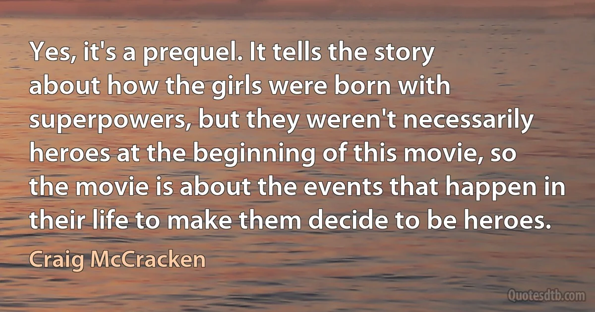 Yes, it's a prequel. It tells the story about how the girls were born with superpowers, but they weren't necessarily heroes at the beginning of this movie, so the movie is about the events that happen in their life to make them decide to be heroes. (Craig McCracken)