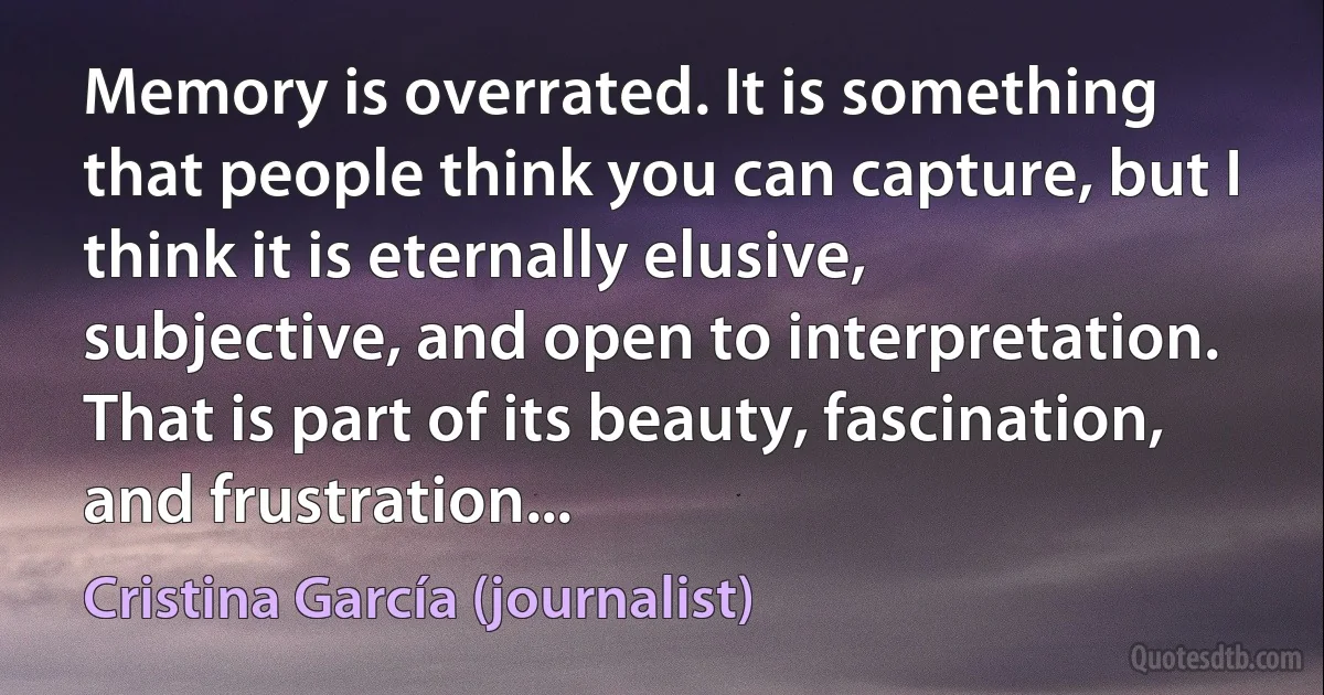 Memory is overrated. It is something that people think you can capture, but I think it is eternally elusive, subjective, and open to interpretation. That is part of its beauty, fascination, and frustration... (Cristina García (journalist))