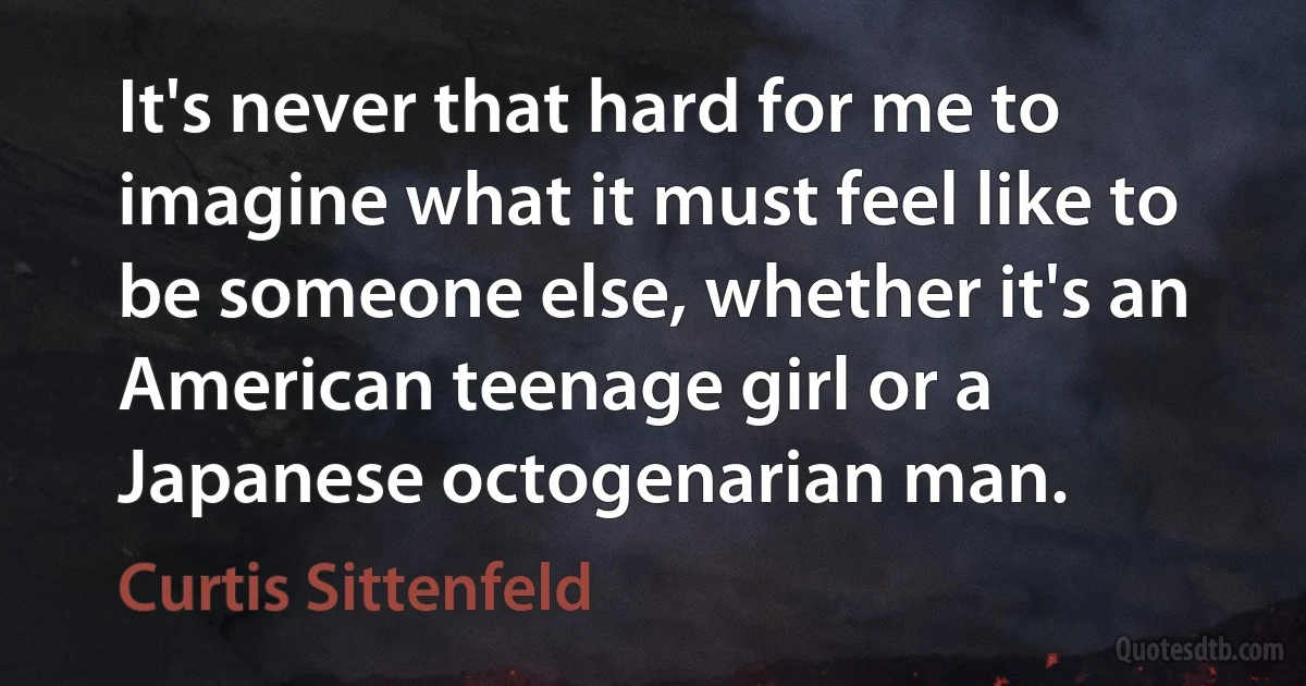 It's never that hard for me to imagine what it must feel like to be someone else, whether it's an American teenage girl or a Japanese octogenarian man. (Curtis Sittenfeld)