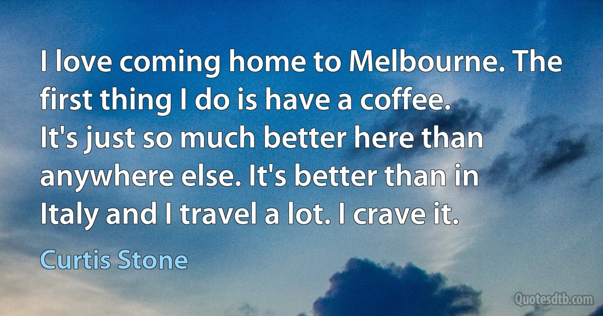 I love coming home to Melbourne. The first thing I do is have a coffee. It's just so much better here than anywhere else. It's better than in Italy and I travel a lot. I crave it. (Curtis Stone)