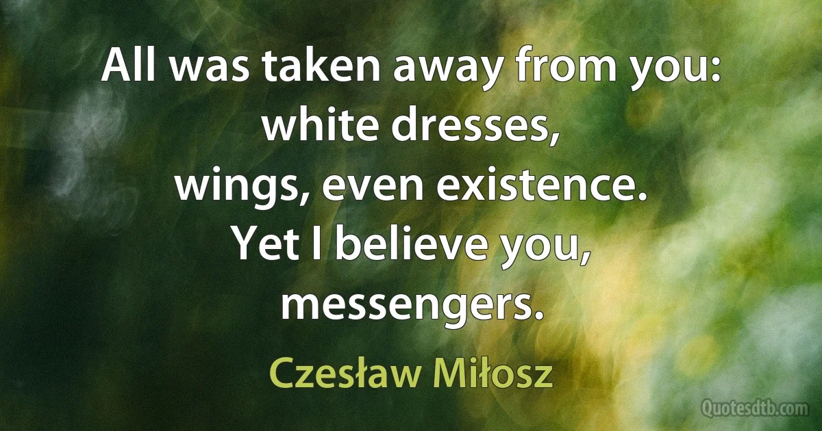 All was taken away from you: white dresses,
wings, even existence.
Yet I believe you,
messengers. (Czesław Miłosz)