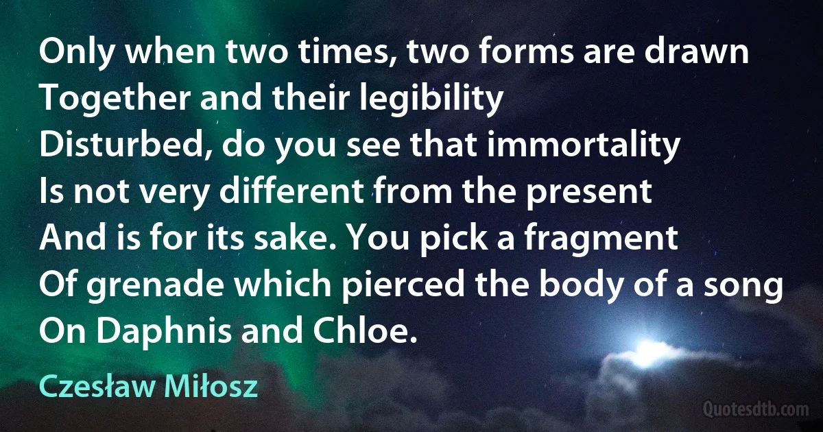 Only when two times, two forms are drawn
Together and their legibility
Disturbed, do you see that immortality
Is not very different from the present
And is for its sake. You pick a fragment
Of grenade which pierced the body of a song
On Daphnis and Chloe. (Czesław Miłosz)