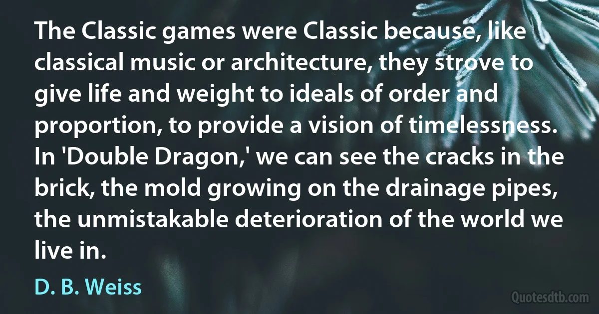 The Classic games were Classic because, like classical music or architecture, they strove to give life and weight to ideals of order and proportion, to provide a vision of timelessness. In 'Double Dragon,' we can see the cracks in the brick, the mold growing on the drainage pipes, the unmistakable deterioration of the world we live in. (D. B. Weiss)