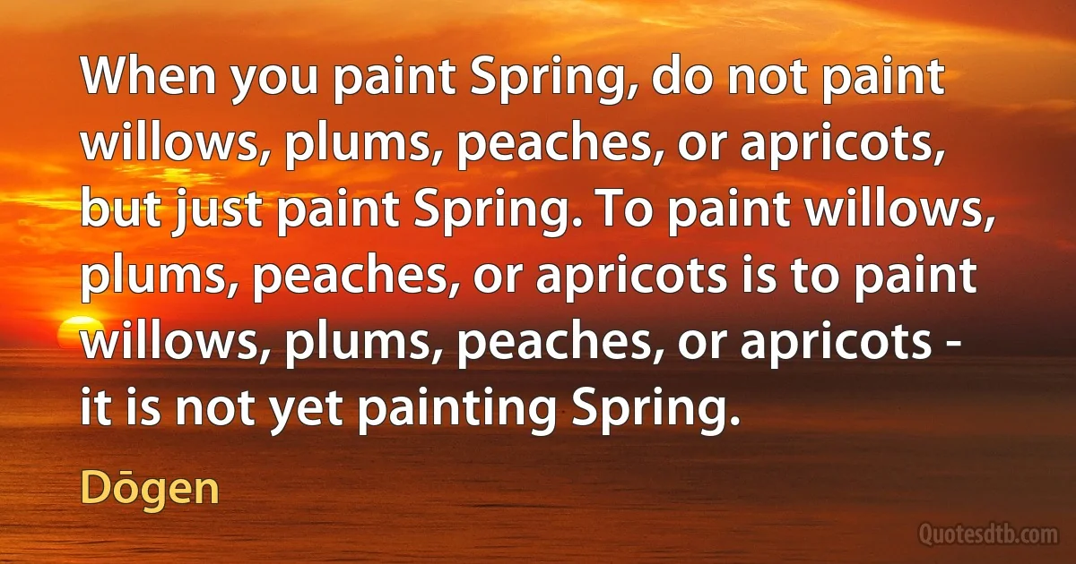 When you paint Spring, do not paint willows, plums, peaches, or apricots, but just paint Spring. To paint willows, plums, peaches, or apricots is to paint willows, plums, peaches, or apricots - it is not yet painting Spring. (Dōgen)