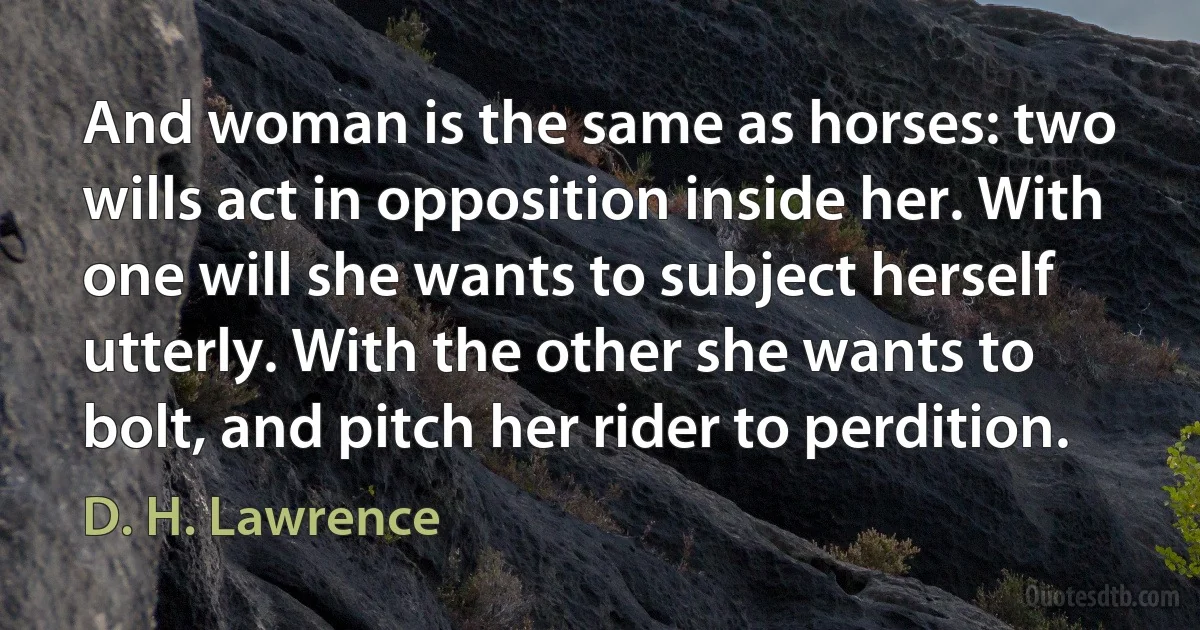 And woman is the same as horses: two wills act in opposition inside her. With one will she wants to subject herself utterly. With the other she wants to bolt, and pitch her rider to perdition. (D. H. Lawrence)