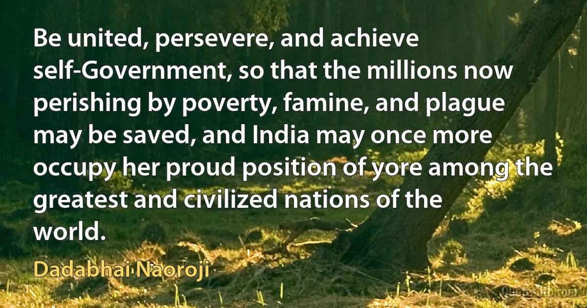 Be united, persevere, and achieve self-Government, so that the millions now perishing by poverty, famine, and plague may be saved, and India may once more occupy her proud position of yore among the greatest and civilized nations of the world. (Dadabhai Naoroji)