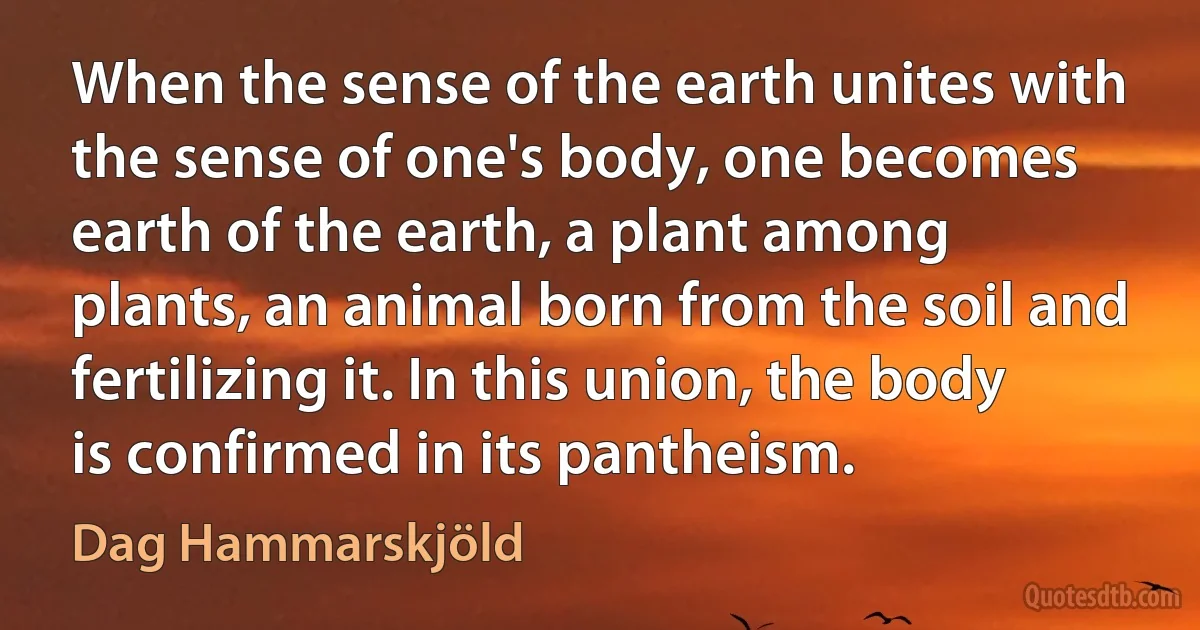 When the sense of the earth unites with the sense of one's body, one becomes earth of the earth, a plant among plants, an animal born from the soil and fertilizing it. In this union, the body is confirmed in its pantheism. (Dag Hammarskjöld)