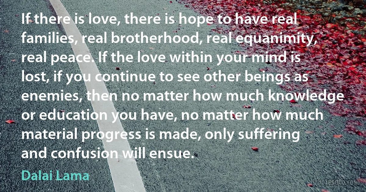 If there is love, there is hope to have real families, real brotherhood, real equanimity, real peace. If the love within your mind is lost, if you continue to see other beings as enemies, then no matter how much knowledge or education you have, no matter how much material progress is made, only suffering and confusion will ensue. (Dalai Lama)