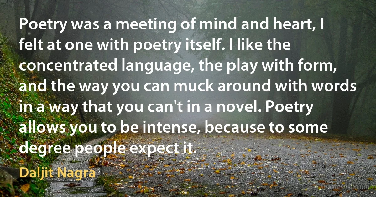 Poetry was a meeting of mind and heart, I felt at one with poetry itself. I like the concentrated language, the play with form, and the way you can muck around with words in a way that you can't in a novel. Poetry allows you to be intense, because to some degree people expect it. (Daljit Nagra)