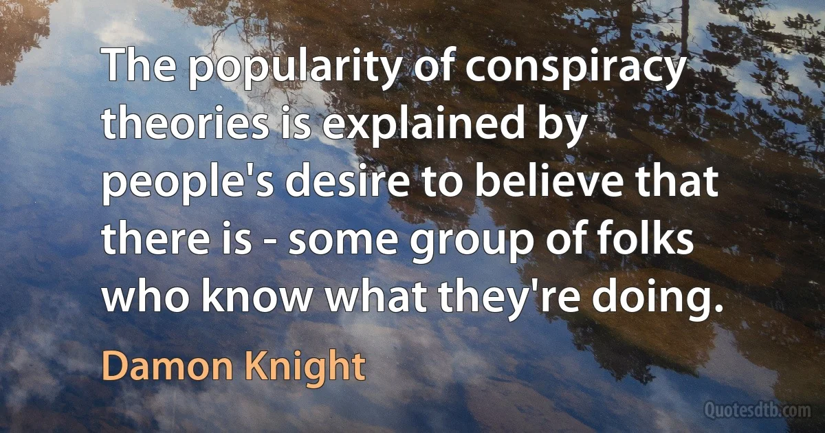 The popularity of conspiracy theories is explained by people's desire to believe that there is - some group of folks who know what they're doing. (Damon Knight)