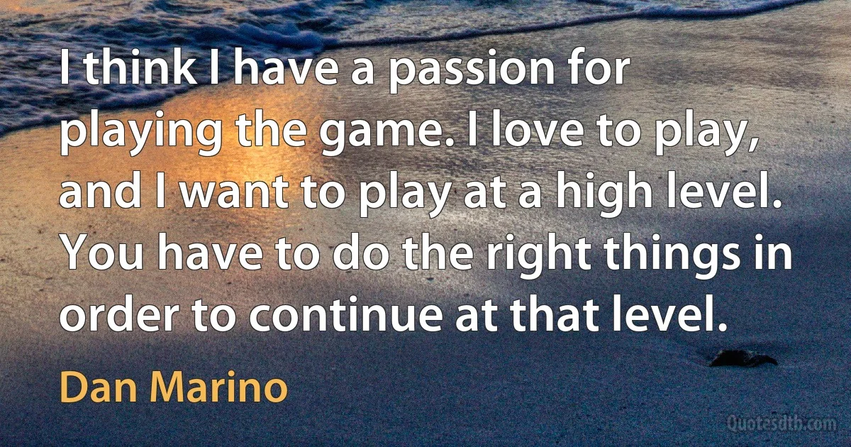 I think I have a passion for playing the game. I love to play, and I want to play at a high level. You have to do the right things in order to continue at that level. (Dan Marino)