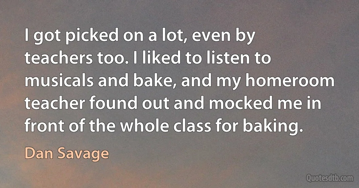 I got picked on a lot, even by teachers too. I liked to listen to musicals and bake, and my homeroom teacher found out and mocked me in front of the whole class for baking. (Dan Savage)