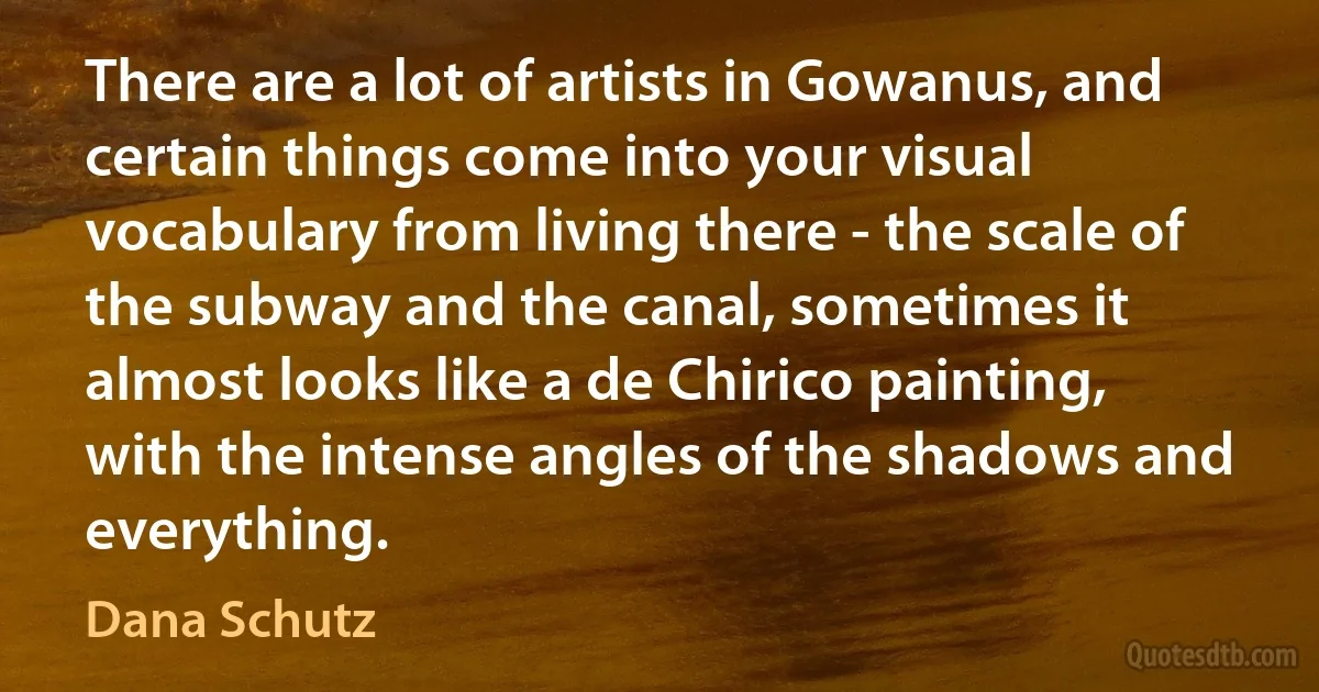 There are a lot of artists in Gowanus, and certain things come into your visual vocabulary from living there - the scale of the subway and the canal, sometimes it almost looks like a de Chirico painting, with the intense angles of the shadows and everything. (Dana Schutz)