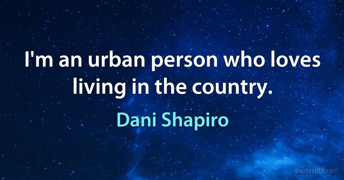 I'm an urban person who loves living in the country. (Dani Shapiro)