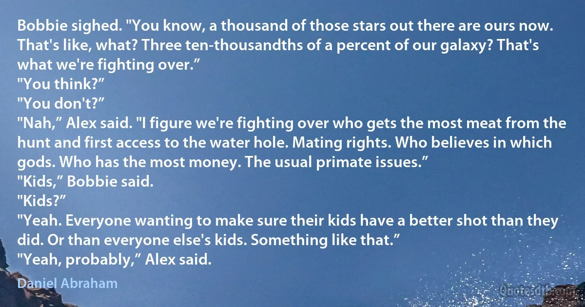 Bobbie sighed. "You know, a thousand of those stars out there are ours now. That's like, what? Three ten-thousandths of a percent of our galaxy? That's what we're fighting over.”
"You think?”
"You don't?”
"Nah,” Alex said. "I figure we're fighting over who gets the most meat from the hunt and first access to the water hole. Mating rights. Who believes in which gods. Who has the most money. The usual primate issues.”
"Kids,” Bobbie said.
"Kids?”
"Yeah. Everyone wanting to make sure their kids have a better shot than they did. Or than everyone else's kids. Something like that.”
"Yeah, probably,” Alex said. (Daniel Abraham)