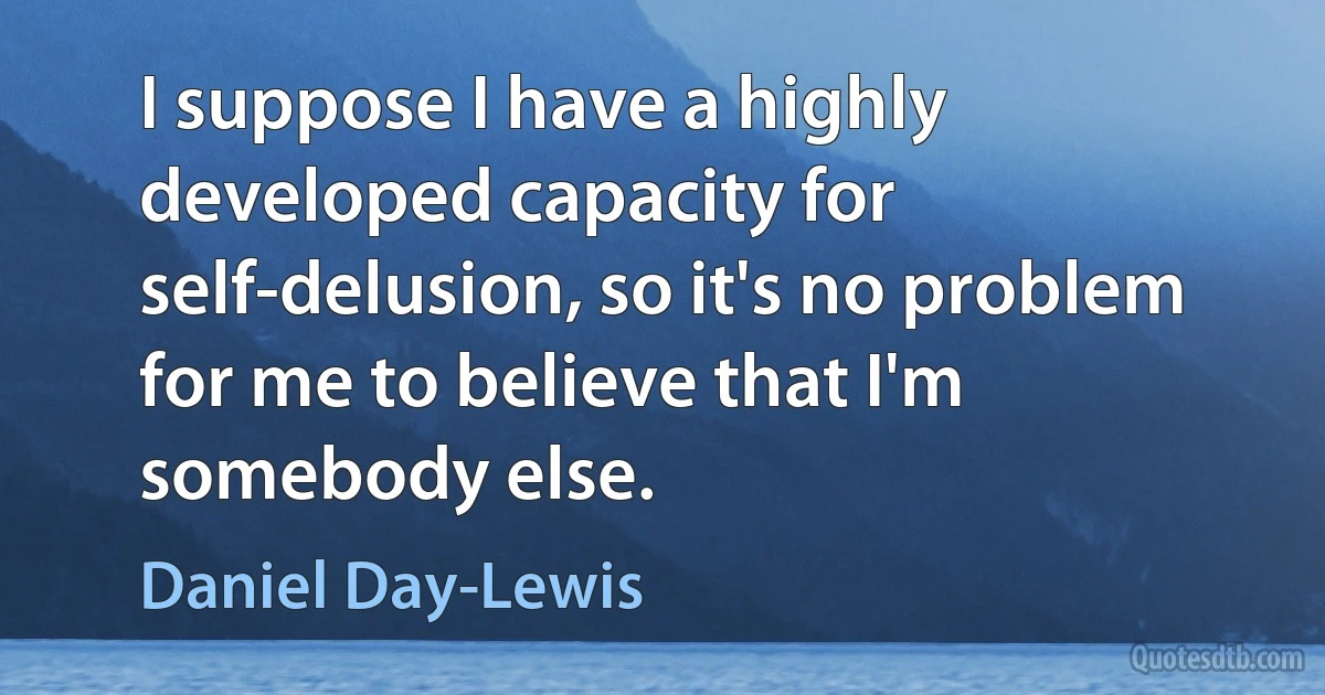 I suppose I have a highly developed capacity for self-delusion, so it's no problem for me to believe that I'm somebody else. (Daniel Day-Lewis)