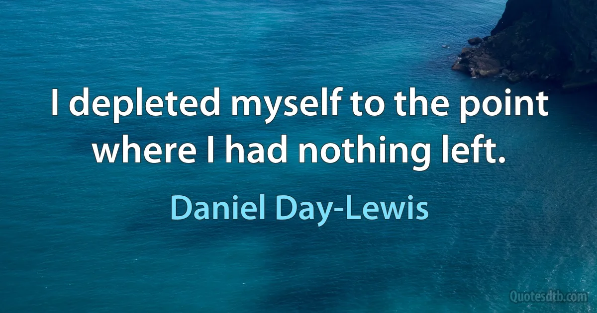 I depleted myself to the point where I had nothing left. (Daniel Day-Lewis)