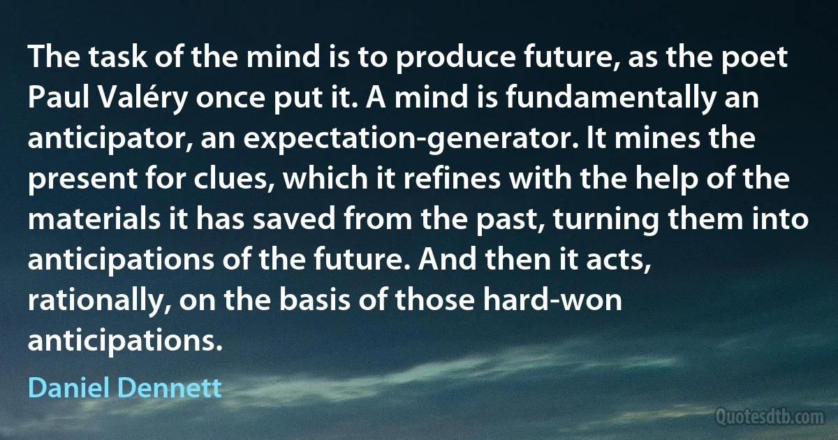 The task of the mind is to produce future, as the poet Paul Valéry once put it. A mind is fundamentally an anticipator, an expectation-generator. It mines the present for clues, which it refines with the help of the materials it has saved from the past, turning them into anticipations of the future. And then it acts, rationally, on the basis of those hard-won anticipations. (Daniel Dennett)