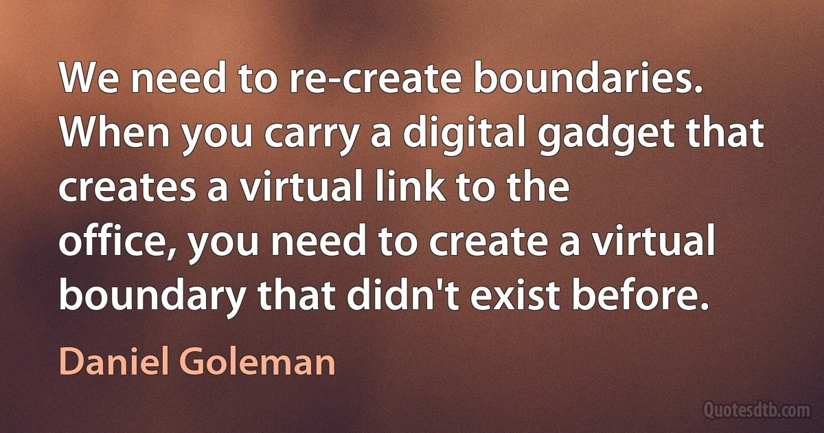 We need to re-create boundaries. When you carry a digital gadget that creates a virtual link to the office, you need to create a virtual boundary that didn't exist before. (Daniel Goleman)