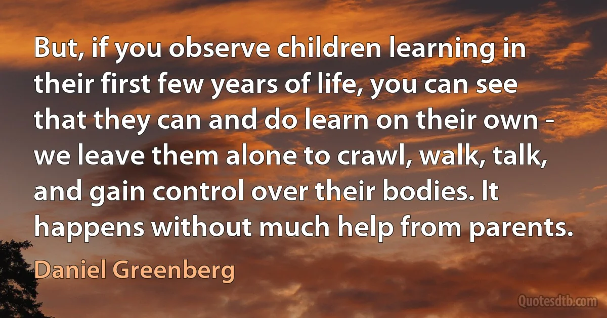 But, if you observe children learning in their first few years of life, you can see that they can and do learn on their own - we leave them alone to crawl, walk, talk, and gain control over their bodies. It happens without much help from parents. (Daniel Greenberg)