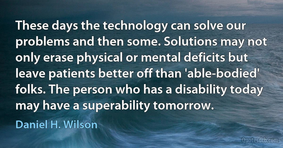 These days the technology can solve our problems and then some. Solutions may not only erase physical or mental deficits but leave patients better off than 'able-bodied' folks. The person who has a disability today may have a superability tomorrow. (Daniel H. Wilson)