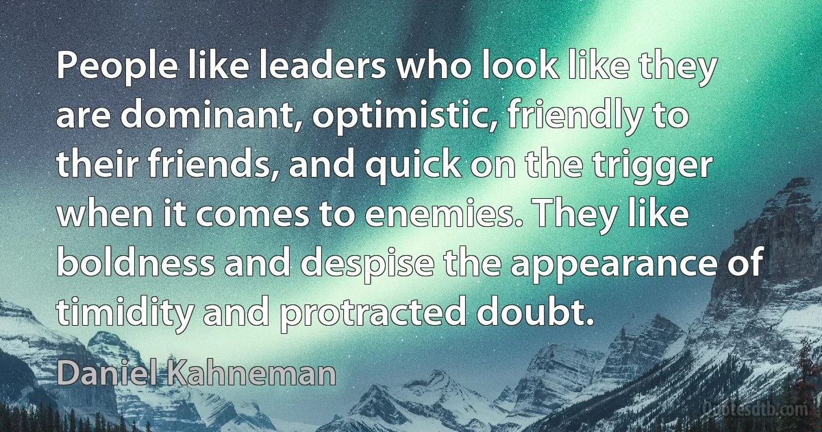 People like leaders who look like they are dominant, optimistic, friendly to their friends, and quick on the trigger when it comes to enemies. They like boldness and despise the appearance of timidity and protracted doubt. (Daniel Kahneman)