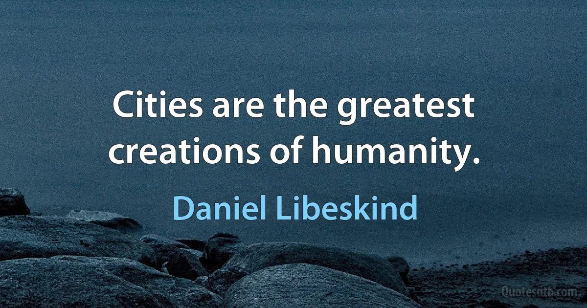 Cities are the greatest creations of humanity. (Daniel Libeskind)