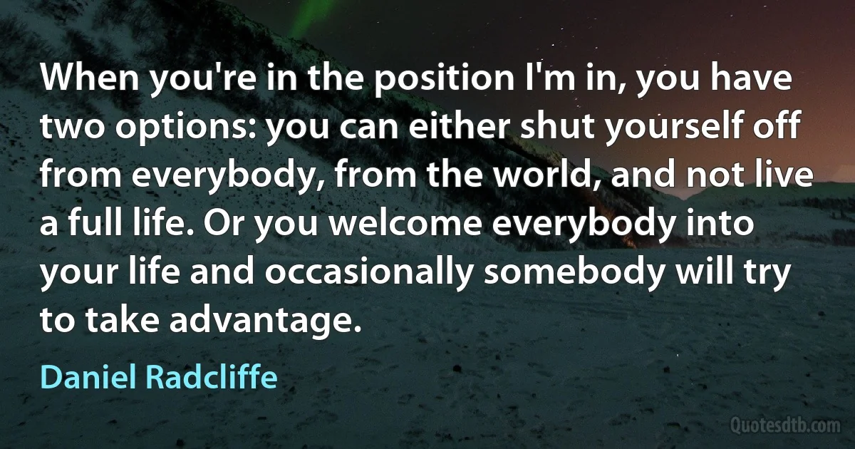 When you're in the position I'm in, you have two options: you can either shut yourself off from everybody, from the world, and not live a full life. Or you welcome everybody into your life and occasionally somebody will try to take advantage. (Daniel Radcliffe)