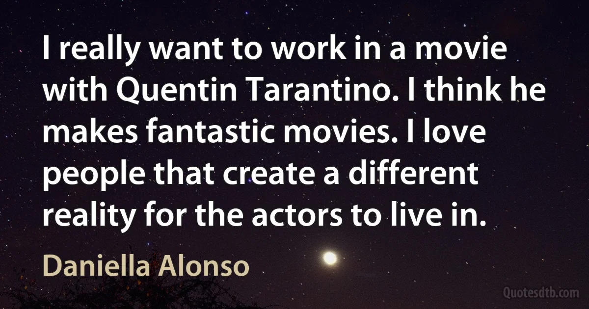 I really want to work in a movie with Quentin Tarantino. I think he makes fantastic movies. I love people that create a different reality for the actors to live in. (Daniella Alonso)