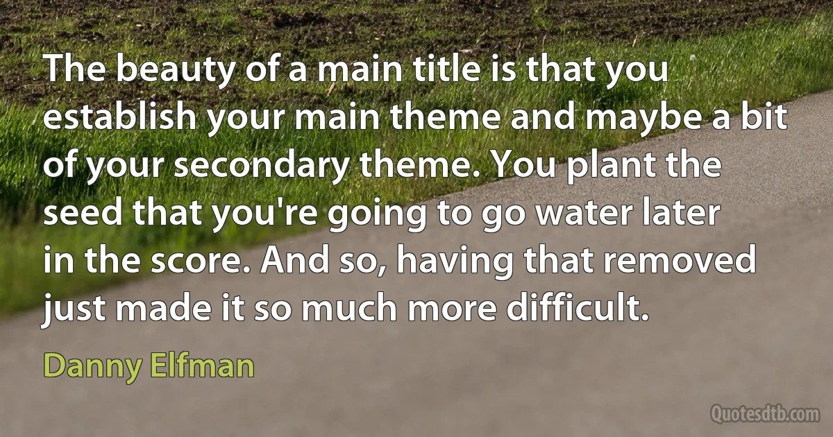 The beauty of a main title is that you establish your main theme and maybe a bit of your secondary theme. You plant the seed that you're going to go water later in the score. And so, having that removed just made it so much more difficult. (Danny Elfman)