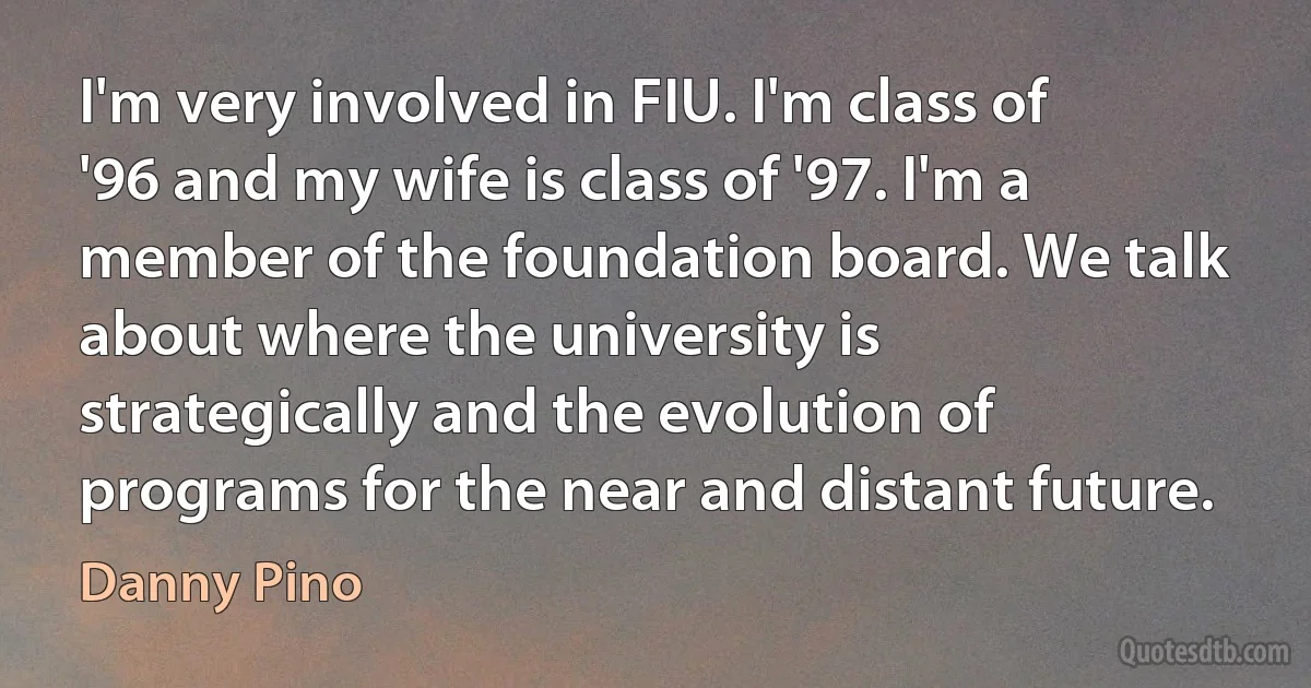 I'm very involved in FIU. I'm class of '96 and my wife is class of '97. I'm a member of the foundation board. We talk about where the university is strategically and the evolution of programs for the near and distant future. (Danny Pino)