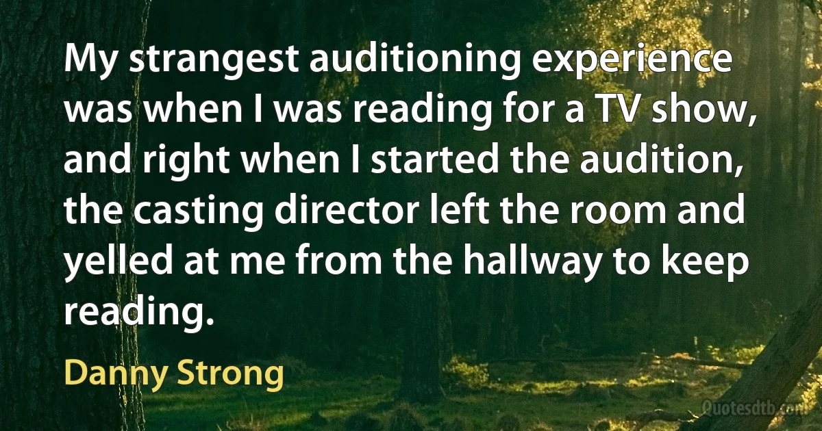 My strangest auditioning experience was when I was reading for a TV show, and right when I started the audition, the casting director left the room and yelled at me from the hallway to keep reading. (Danny Strong)